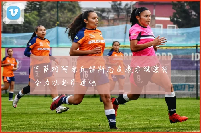 巴萨对阿尔瓦雷斯态度表示满意将全力以赴引进他