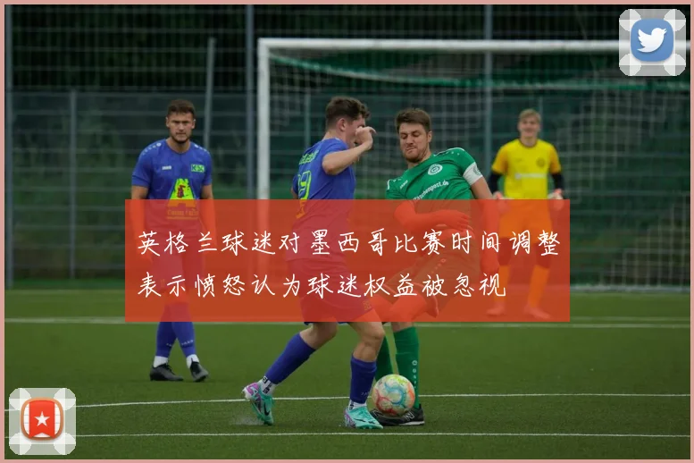 英格兰球迷对墨西哥比赛时间调整表示愤怒认为球迷权益被忽视