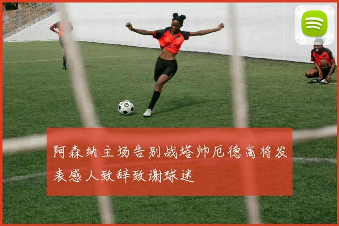 阿森纳主场告别战塔帅厄德高将发表感人致辞致谢球迷