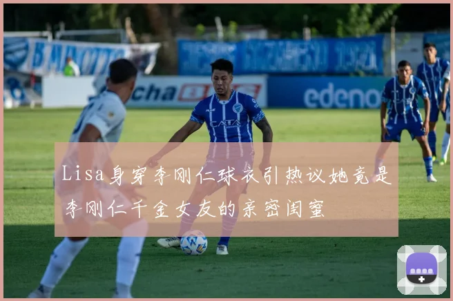 Lisa身穿李刚仁球衣引热议她竟是李刚仁千金女友的亲密闺蜜