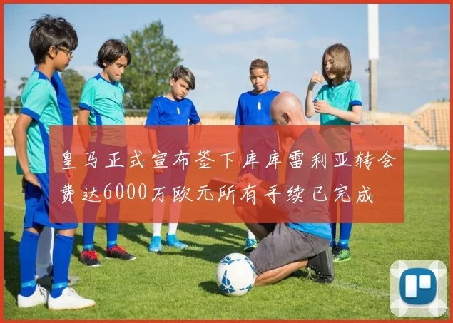 皇马正式宣布签下库库雷利亚转会费达6000万欧元所有手续已完成