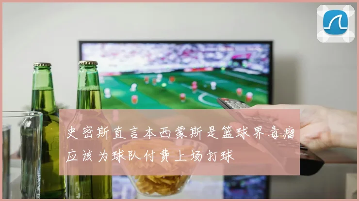 史密斯直言本西蒙斯是篮球界毒瘤应该为球队付费上场打球