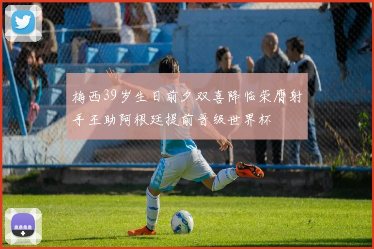 梅西39岁生日前夕双喜降临荣膺射手王助阿根廷提前晋级世界杯