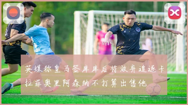 英媒称皇马签库库后将放弃追逐卡拉菲奥里阿森纳不打算出售他