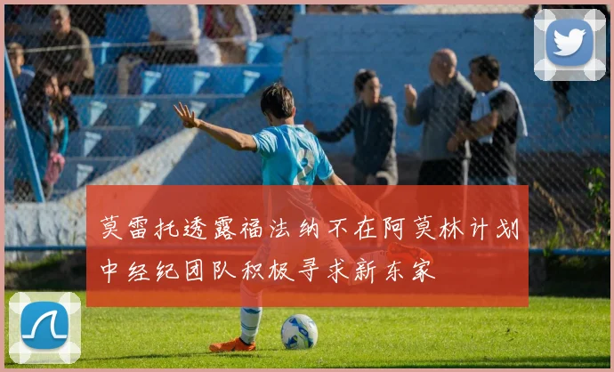 莫雷托透露福法纳不在阿莫林计划中经纪团队积极寻求新东家