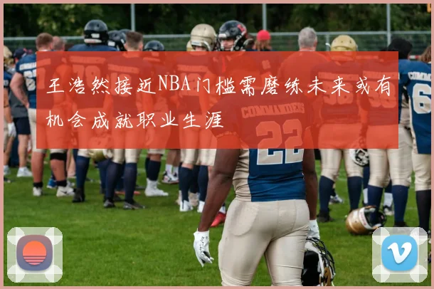 王浩然接近NBA门槛需磨练未来或有机会成就职业生涯