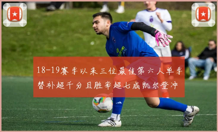 18-19赛季以来三位最佳第六人单季替补超千分且胜率超七成凯尔登冲击新高