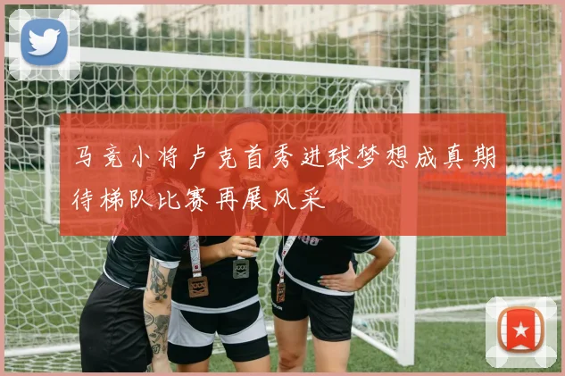 马竞小将卢克首秀进球梦想成真期待梯队比赛再展风采