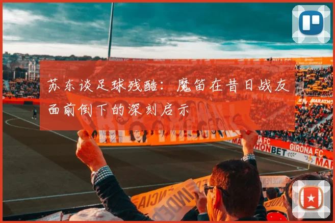 苏东谈足球残酷：魔笛在昔日战友面前倒下的深刻启示