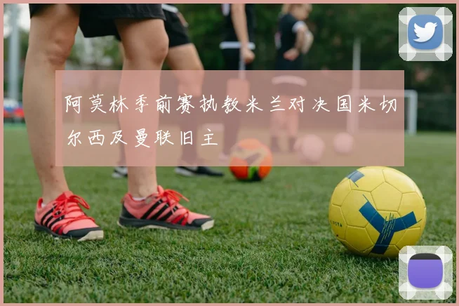 阿莫林季前赛执教米兰对决国米切尔西及曼联旧主