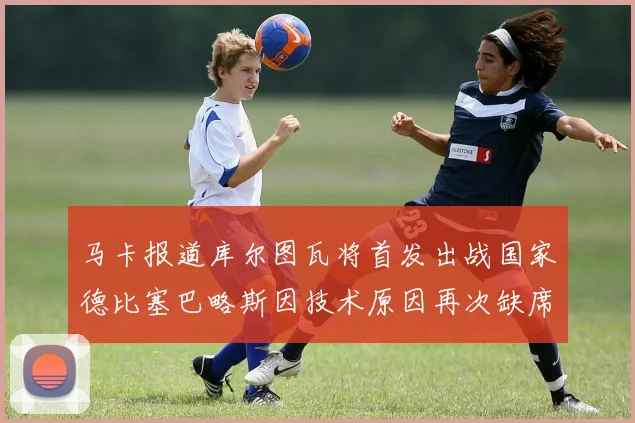 马卡报道库尔图瓦将首发出战国家德比塞巴略斯因技术原因再次缺席