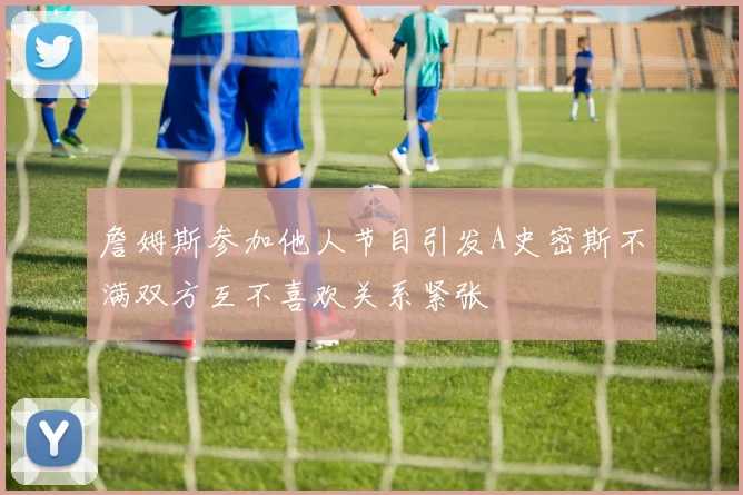 詹姆斯参加他人节目引发A史密斯不满双方互不喜欢关系紧张
