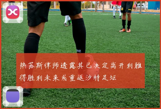 热苏斯律师透露其已决定离开利雅得胜利未来或重返沙特足坛