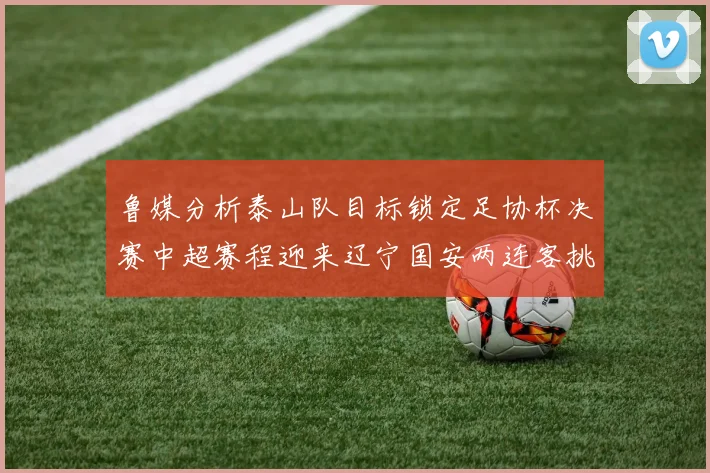 鲁媒分析泰山队目标锁定足协杯决赛中超赛程迎来辽宁国安两连客挑战