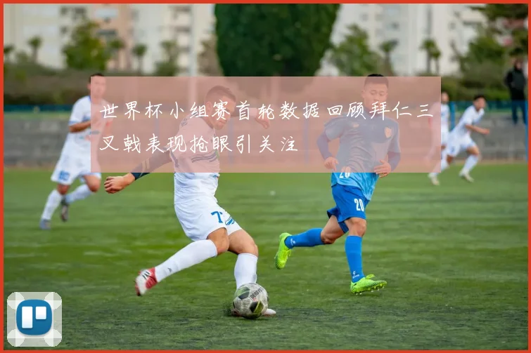世界杯小组赛首轮数据回顾拜仁三叉戟表现抢眼引关注
