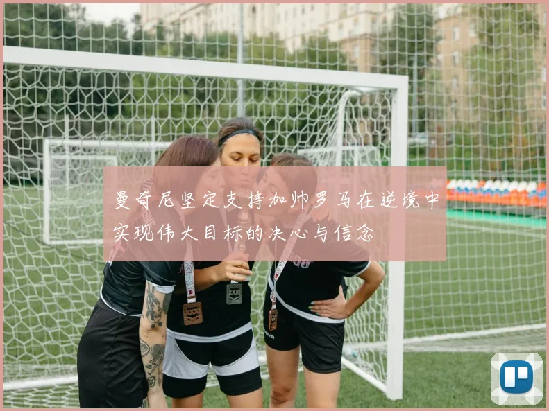 曼奇尼坚定支持加帅罗马在逆境中实现伟大目标的决心与信念