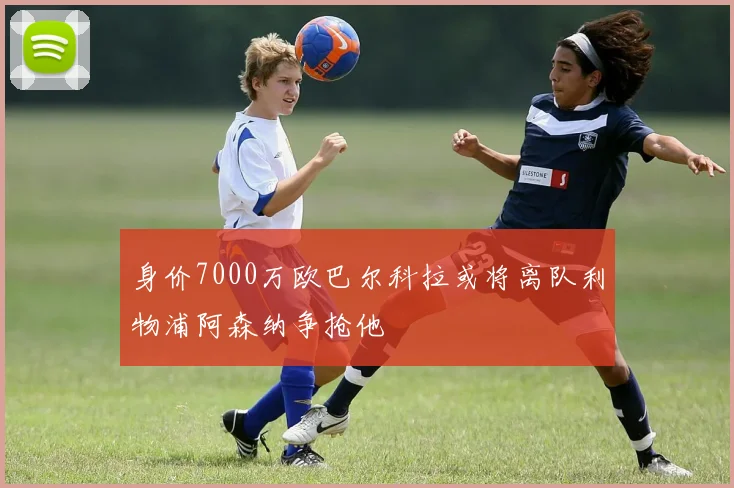 身价7000万欧巴尔科拉或将离队利物浦阿森纳争抢他