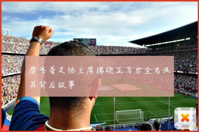 摩洛哥足协主席揭晓亚马尔全名及其背后故事